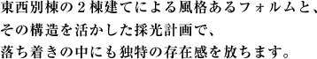 東西別棟の２棟建てによる風格あるフォルムと、
その構造を活かした採光計画で、
落ち着きの中にも独特の存在感を放ちます。